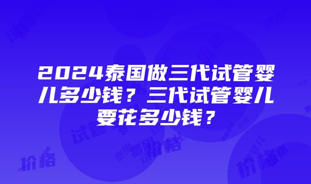 2024泰国做三代试管婴儿多少钱？三代试管婴儿要花多少钱？