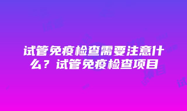 试管免疫检查需要注意什么？试管免疫检查项目