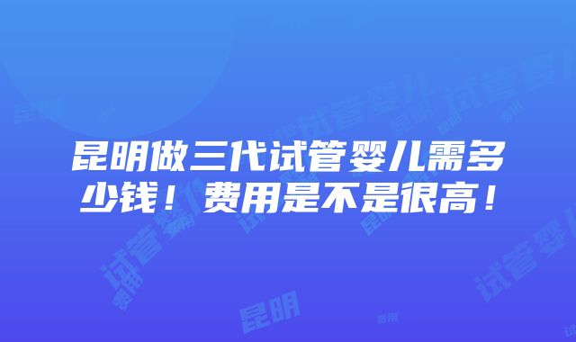 昆明做三代试管婴儿需多少钱！费用是不是很高！