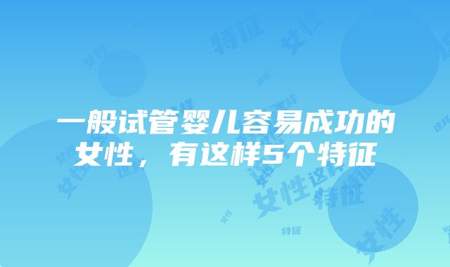 一般试管婴儿容易成功的女性，有这样5个特征