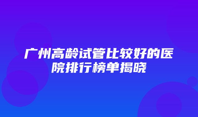 广州高龄试管比较好的医院排行榜单揭晓