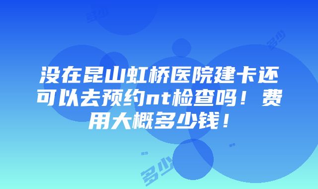 没在昆山虹桥医院建卡还可以去预约nt检查吗！费用大概多少钱！