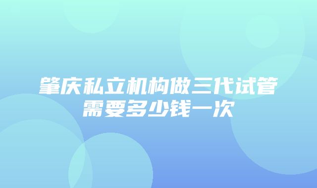 肇庆私立机构做三代试管需要多少钱一次