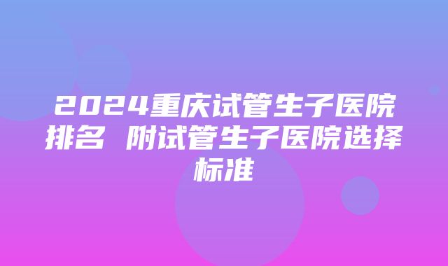 2024重庆试管生子医院排名 附试管生子医院选择标准