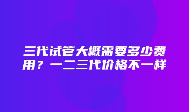 三代试管大概需要多少费用？一二三代价格不一样