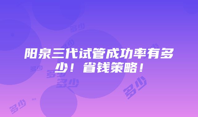 阳泉三代试管成功率有多少！省钱策略！