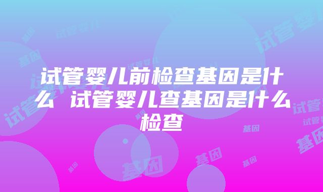 试管婴儿前检查基因是什么 试管婴儿查基因是什么检查