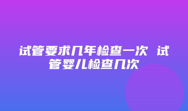 试管要求几年检查一次 试管婴儿检查几次