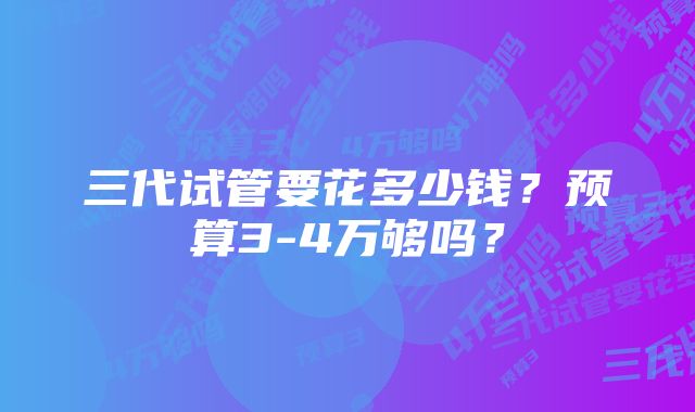 三代试管要花多少钱？预算3-4万够吗？