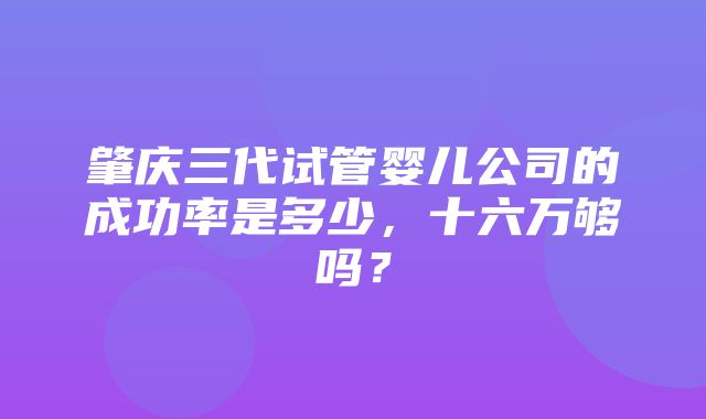 肇庆三代试管婴儿公司的成功率是多少，十六万够吗？