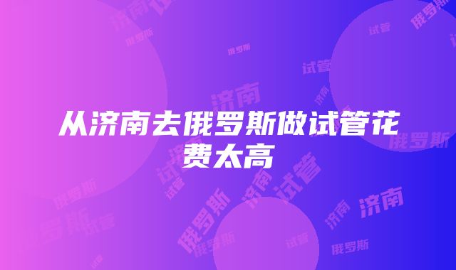 从济南去俄罗斯做试管花费太高