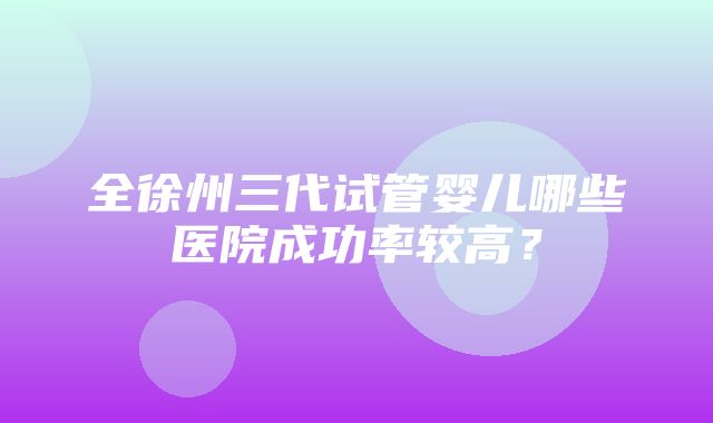 全徐州三代试管婴儿哪些医院成功率较高？