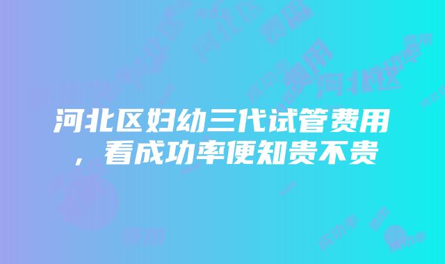 河北区妇幼三代试管费用，看成功率便知贵不贵