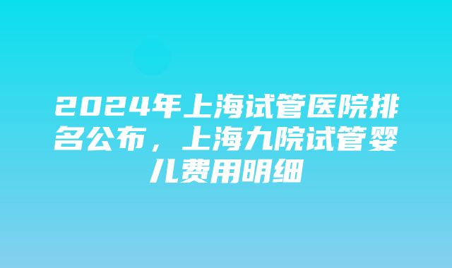 2024年上海试管医院排名公布，上海九院试管婴儿费用明细