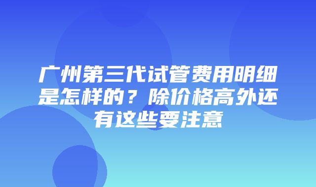 广州第三代试管费用明细是怎样的？除价格高外还有这些要注意