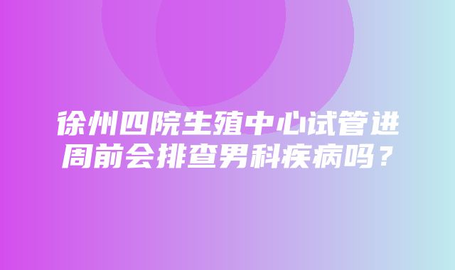 徐州四院生殖中心试管进周前会排查男科疾病吗？