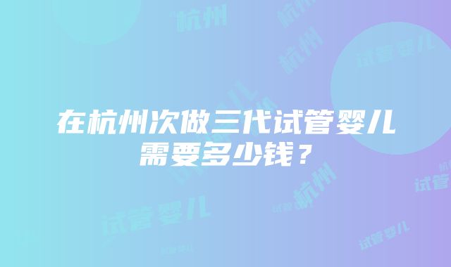 在杭州次做三代试管婴儿需要多少钱？