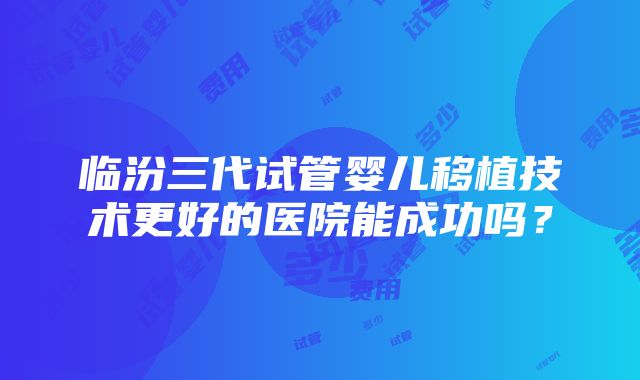 临汾三代试管婴儿移植技术更好的医院能成功吗？