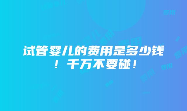 试管婴儿的费用是多少钱！千万不要碰！