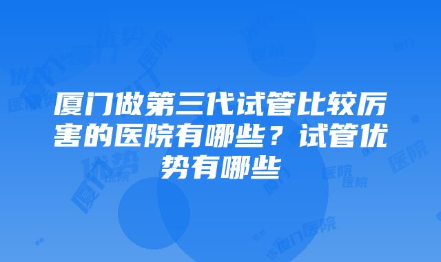 厦门做第三代试管比较厉害的医院有哪些？试管优势有哪些