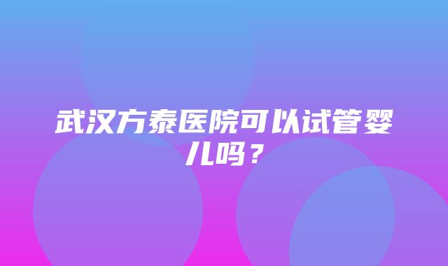 武汉方泰医院可以试管婴儿吗？