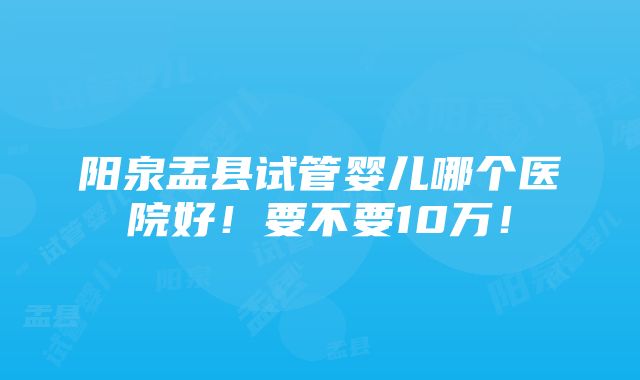 阳泉盂县试管婴儿哪个医院好！要不要10万！