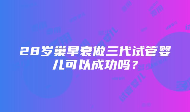 28岁巢早衰做三代试管婴儿可以成功吗？