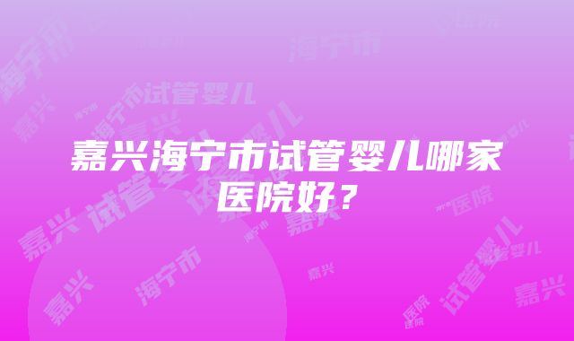 嘉兴海宁市试管婴儿哪家医院好？