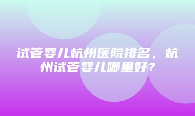 试管婴儿杭州医院排名，杭州试管婴儿哪里好？