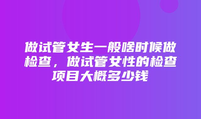 做试管女生一般啥时候做检查，做试管女性的检查项目大概多少钱