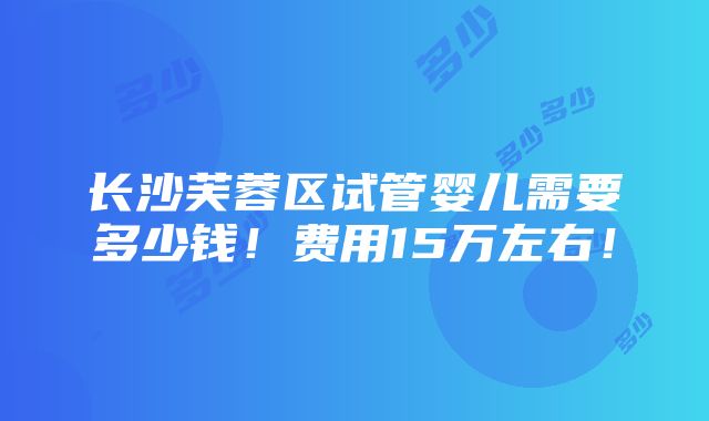 长沙芙蓉区试管婴儿需要多少钱！费用15万左右！