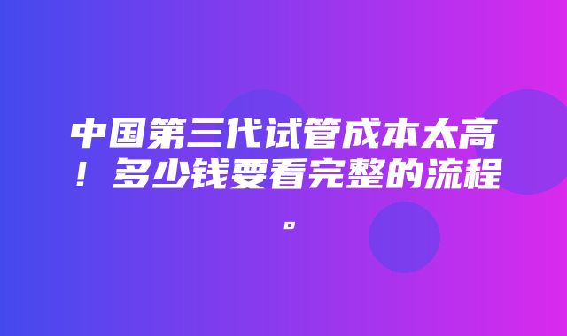 中国第三代试管成本太高！多少钱要看完整的流程。