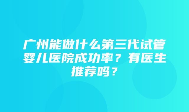 广州能做什么第三代试管婴儿医院成功率？有医生推荐吗？