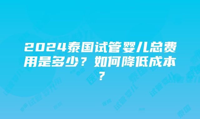 2024泰国试管婴儿总费用是多少？如何降低成本？