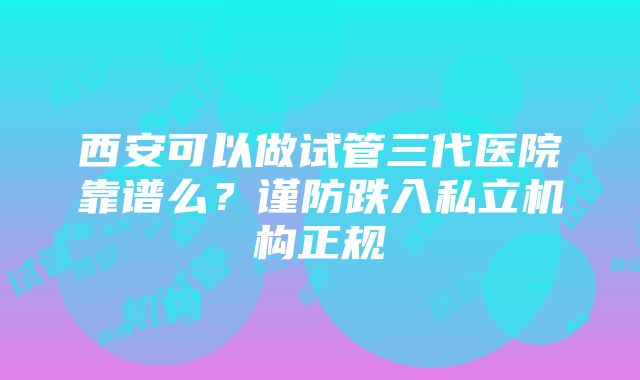 西安可以做试管三代医院靠谱么？谨防跌入私立机构正规