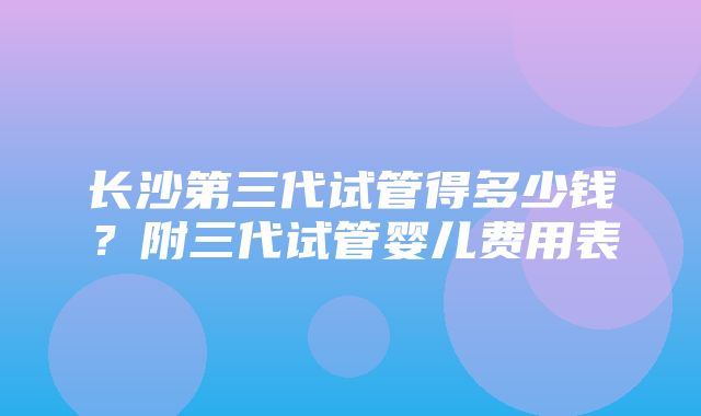 长沙第三代试管得多少钱？附三代试管婴儿费用表