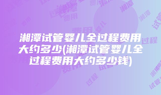 湘潭试管婴儿全过程费用大约多少(湘潭试管婴儿全过程费用大约多少钱)