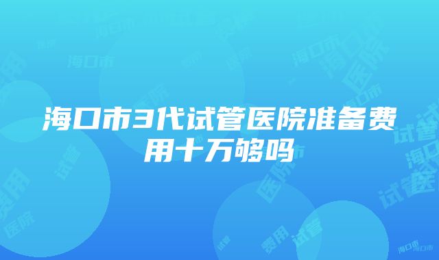 海口市3代试管医院准备费用十万够吗