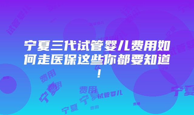 宁夏三代试管婴儿费用如何走医保这些你都要知道！