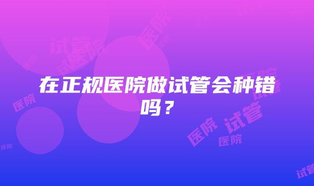 在正规医院做试管会种错吗？