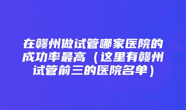 在赣州做试管哪家医院的成功率最高（这里有赣州试管前三的医院名单）