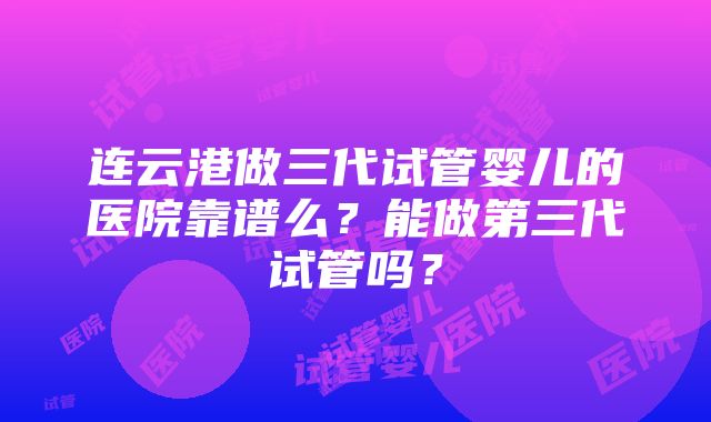 连云港做三代试管婴儿的医院靠谱么？能做第三代试管吗？