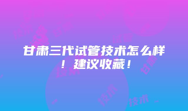 甘肃三代试管技术怎么样！建议收藏！