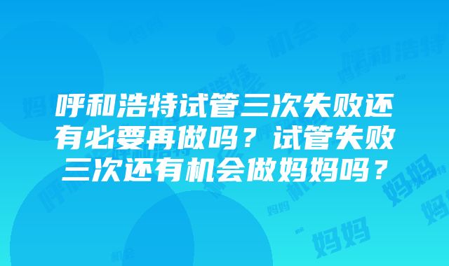 呼和浩特试管三次失败还有必要再做吗？试管失败三次还有机会做妈妈吗？