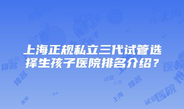 上海正规私立三代试管选择生孩子医院排名介绍？