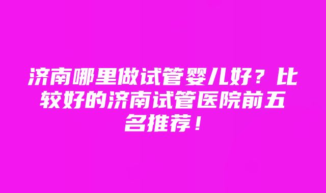 济南哪里做试管婴儿好？比较好的济南试管医院前五名推荐！