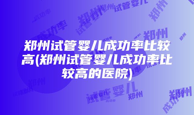 郑州试管婴儿成功率比较高(郑州试管婴儿成功率比较高的医院)