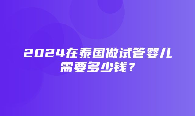 2024在泰国做试管婴儿需要多少钱？