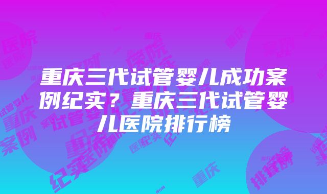 重庆三代试管婴儿成功案例纪实？重庆三代试管婴儿医院排行榜