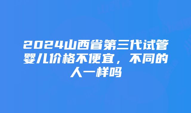 2024山西省第三代试管婴儿价格不便宜，不同的人一样吗